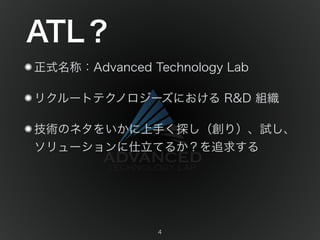 ATL？ 
正式名称：Advanced Technology Lab 
リクルートテクノロジーズにおける R&D 組織 
技術のネタをいかに上手く探し（創り）、試し、 
ソリューションに仕立てるか？を追求する 
4 
 