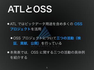 ATLとOSS 
ATL ではビックデータ用途を含め多くの OSS 
プロジェクトを活用 
OSS プロジェクトについて三つの活動（検 
証，貢献，公開）を行っている 
本発表では，OSS に関する三つの活動の具体例 
を紹介する 
5 
 