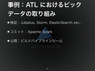 事例：ATL におけるビック 
データの取り組み 
検証：Jubatus, Storm, ElasticSearch etc.. 
コミット：Apache Spark 
公開：ビルドパイプラインツール 
6 
 