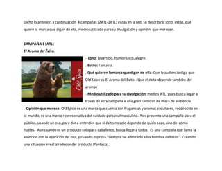 Dicho lo anterior, a continuación 4 campañas (2ATL-2BTL) vistas en la red, se describirá: tono, estilo, qué
quiere la marcaque digan de ella, medio utilizado para su divulgación y opinión que merecen.
CAMPAÑA 1 (ATL)
El Aroma del Éxito.
.-Tono: Divertido, humorístico, alegre.
.-Estilo:Fantasía.
.-Qué quierenlamarca que digan de ella: Que la audiencia diga que
Old Spice es El Aroma del Éxito. (Queel éxito depende también del
aroma)
.-Medioutilizadopara sudivulgación: medios ATL, pues buscallegar a
través de esta campaña a una gran cantidad de masa de audiencia.
.-Opiniónque merece: Old Spice es una marcaque cuenta con fragancias y aromas peculiares, reconocida en
el mundo, es una marca representativa del cuidado personalmasculino. Nos presenta una campaña para el
público, usando un oso, para dar a entender que el éxito no solo depende de quién seas, sino de cómo
hueles. Aun cuando es un producto solo para caballeros, buscallegar a todos. Es una campaña que llama la
atención con la aparición del oso, y cuando expresa “Siempre he admirado a los hombre exitosos”. Creando
una situación irreal alrededor del producto (fantasía).
 