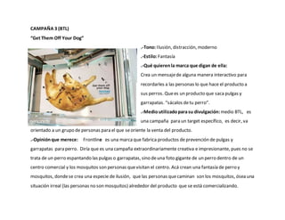 CAMPAÑA 3 (BTL)
“Get Them Off Your Dog”
.-Tono: Ilusión, distracción, moderno
.-Estilo:Fantasía
.-Qué quierenla marca que digan de ella:
Crea un mensajede alguna manera interactivo para
recordarles a las personas lo que hace el producto a
sus perros. Quees un producto que saca pulgas y
garrapatas. “sácalos detu perro”.
.-Medio utilizadoparasu divulgación:medio BTL, es
una campaña para un target específico, es decir, va
orientado a un grupo de personas para el que seoriente la venta del producto.
.-Opiniónque merece: Frontline es una marcaque fabrica productos de prevención de pulgas y
garrapatas para perro. Diría que es una campaña extraordinariamente creativa e impresionante, pues no se
trata de un perro espantando las pulgas o garrapatas, sino deuna foto gigante de un perro dentro de un
centro comercial y los mosquitos son personas quevisitan el centro. Acá crean una fantasía de perro y
mosquitos, dondese crea una especie de ilusión, que las personas quecaminan son los mosquitos, ósea una
situación irreal (las personas no son mosquitos) alrededor del producto que se está comercializando.
 