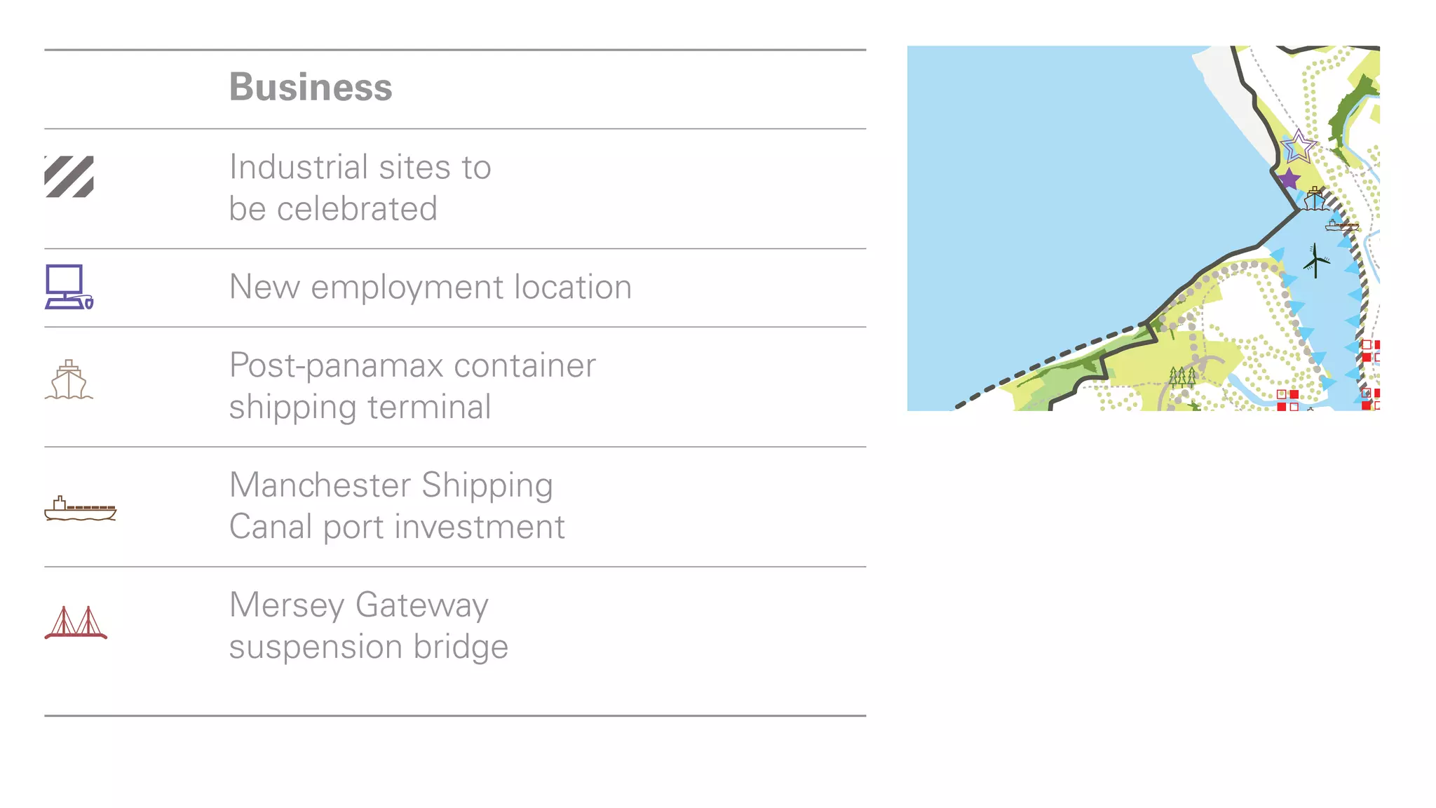 shipping terminal

Manchester Shipping
  Business
Canal port investment

Mersey Gateway
  Industrial sites     to
suspension bridge
  be celebrated
Lifestyle
  New employment location
Other open land use – golf
  Post-panamax container
course, quarry, cemetery etc
  shipping
Settlements   terminal
Lower Mersey Basin
  Manchester Shipping
and major urban areas
  Canal port investment
Housing site of more
than 200 dwellings
 Mersey Gateway
Major mixed-use scheme
 suspension bridge

Play
  Lifestyle
Registered and country parks
 
