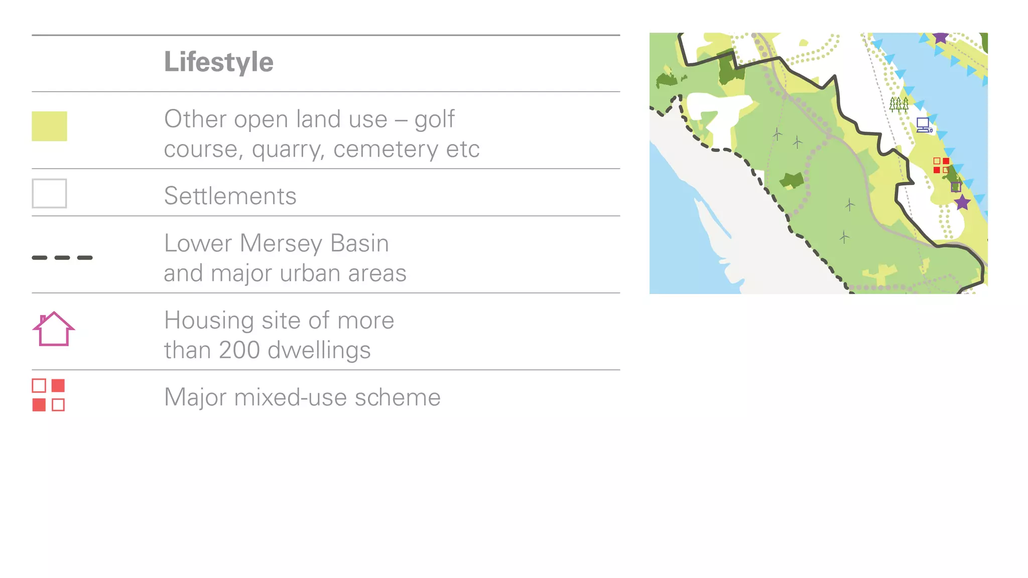 Lower Mersey Basin
and major urban areas
           Lifestyle
Housing site of more
than 200 dwellings
           Other open land use – golf
Major mixed-use scheme
           course, quarry, cemetery etc
Play       Settlements
           Lower Mersey Basin
Registered and country parks
          and major urban areas
Delamere Forest
            Housing
National cycleways site of more
           than 200 dwellings
Regional cycleways
           Major mixed-use scheme
Mersey waterfront

New leisure destinations
            Play
from industrial sites

           Registered and
Country houses and estates     country parks
Country parks on
 