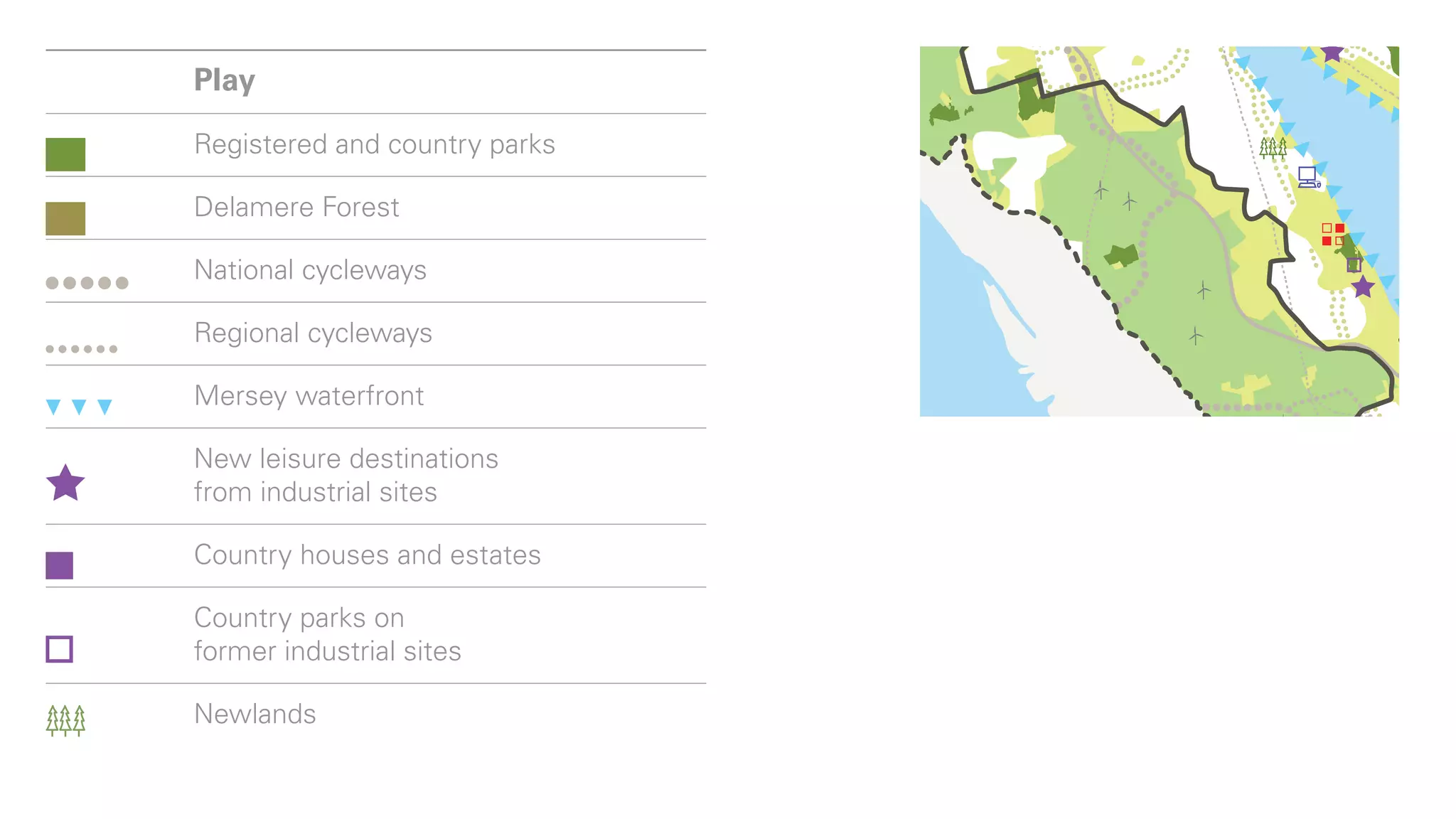 Major mixed-use scheme
Lower Mersey Basin
and major urban areas
        Play
Housing site of more
than 200 Registered and country parks
         dwellings
Major mixed-use scheme
        Delamere Forest

Play    National cycleways

        Regional cycleways
Registered and country parks

Delamere Forest waterfront
       Mersey

National cycleways destinations
         New leisure
         from industrial sites
Regional cycleways
         Country houses and estates
Mersey waterfront
         Country parks on
New leisure destinations sites
         former industrial
from industrial sites
         Newlands
Country houses and estates
        Energy
Country parks on                        Food
 