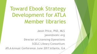 Toward Ebook Strategy
Development for ATLA
Member libraries
Jason Price, PhD, MLS
jason@scelc.org
Director of Licensing Operations
SCELC Library Consortium
ATLA Annual Conference June 2017 Atlanta, GA
 