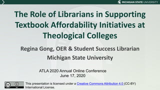 The Role of Librarians in Supporting
Textbook Affordability Initiatives at
Theological Colleges
Regina Gong, OER & Student Success Librarian
Michigan State University
ATLA 2020 Annual Online Conference
June 17, 2020
This presentation is licensed under a Creative Commons Attribution 4.0 (CC-BY)
International License.
 