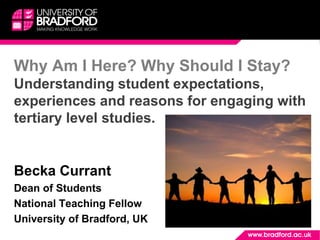 Why Am I Here? Why Should I Stay?
Understanding student expectations,
experiences and reasons for engaging with
tertiary level studies.
Becka Currant
Dean of Students
National Teaching Fellow
University of Bradford, UK
 