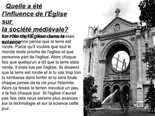 Quelle a été
l'influence de l'Église
sur
la société médiévale?
Le rôle de l'Église dans la
science
•Le role d'eglise dans la science etais
que personne pense que la terre est
ronde. Parce qu'il voulais que tout le
monde reste proche de l'eglise et que
personne part de l'eglise. Alors chaque
fois que quelqu'un a dit que la terre stais
ronde. Il etais tue par l'eglise. Ils disaient
que la terre est ronde et si tu vas trop loin
tu tomberas dans lenfer et tu sera brule
chaque jornee de ta vie pour l'eternite.
Alors ca fesais la terren inevolue un peu
a la fois chaque jour. Si l'eglise n'aurait
pas fais cela nous serions plus avances
sur la technologie et sur la science cette
jour.
 