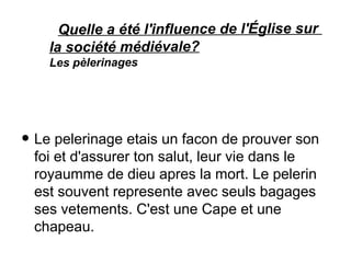 Quelle a été l'influence de l'Église sur
la société médiévale?
Les pèlerinages
• Le pelerinage etais un facon de prouver son
foi et d'assurer ton salut, leur vie dans le
royaumme de dieu apres la mort. Le pelerin
est souvent represente avec seuls bagages
ses vetements. C'est une Cape et une
chapeau.
 