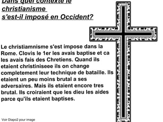 Dans quel contexte le
christianisme
s'est-il imposé en Occident?
Le christiamnisme s'est impose dans la
Rome. Clovis le 1er les avais baptise et ca
les avais fais des Chretiens. Quand ils
etaient christiniseee ils on change
completement leur technique de bataille. Ils
etaient un peu moins brutal a ses
adversaires. Mais ils etaient encore tres
brutal. Ils croiraient que les dieu les aides
parce qu'ils etaient baptises.
Voir Diapo2 pour image
 