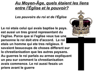 Au Moyen-Âge, quels étaient les liens
entre l'Église et le pouvoir?
Les pouvoirs du roi et de l'Église
Le roi etais celui qui avais baptise le pays. Il
est aussi un tres grand representant du
l'eglise. Parce que si l'eglise veux tue une
personne le roi doit etre d'accord. Le roi
etais un homme qui ete tres religieux. Il
savaient beaucoups de choses different sur
la chrestianisation que les autres paysans.
Au guerres le roi parlais au armee expliquant
un peu sur comment la chrestianisation
avais commence. Le roi aussi fesais un
priere avant le guerre
 