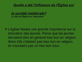 Quelle a été l'influence de l'Église sur
la société médiévale?
Le rôle de l'Église sur l'éducation
• L'eglise faisais une grande importance sur la
education des jeunes. Parce que les jeunes
devraient etre en general tres bon en religion.
Alors s'ils n'etaient pas tres bon en religion,
ils n'auraient pas un tres bon futur.
 