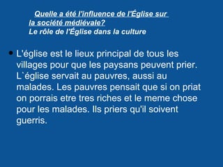 Quelle a été l'influence de l'Église sur
la société médiévale?
Le rôle de l'Église dans la culture
• L'église est le lieux principal de tous les
villages pour que les paysans peuvent prier.
L`église servait au pauvres, aussi au
malades. Les pauvres pensait que si on priat
on porrais etre tres riches et le meme chose
pour les malades. Ils priers qu'il soivent
guerris.
 