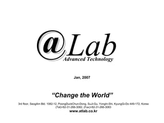Advanced Technology


                                         Jan, 2007




                        “Change the World”
3rd floor, SeogAm Bld. 1082-12, PoongDuckChun-Dong, SuJi-Gu, YongIn-Shi, KyungGi-Do 449-172, Korea
                             (Tel)+82-31-266-3082, (Fax)+82-31-266-3083
                                      www.atlab.co.kr