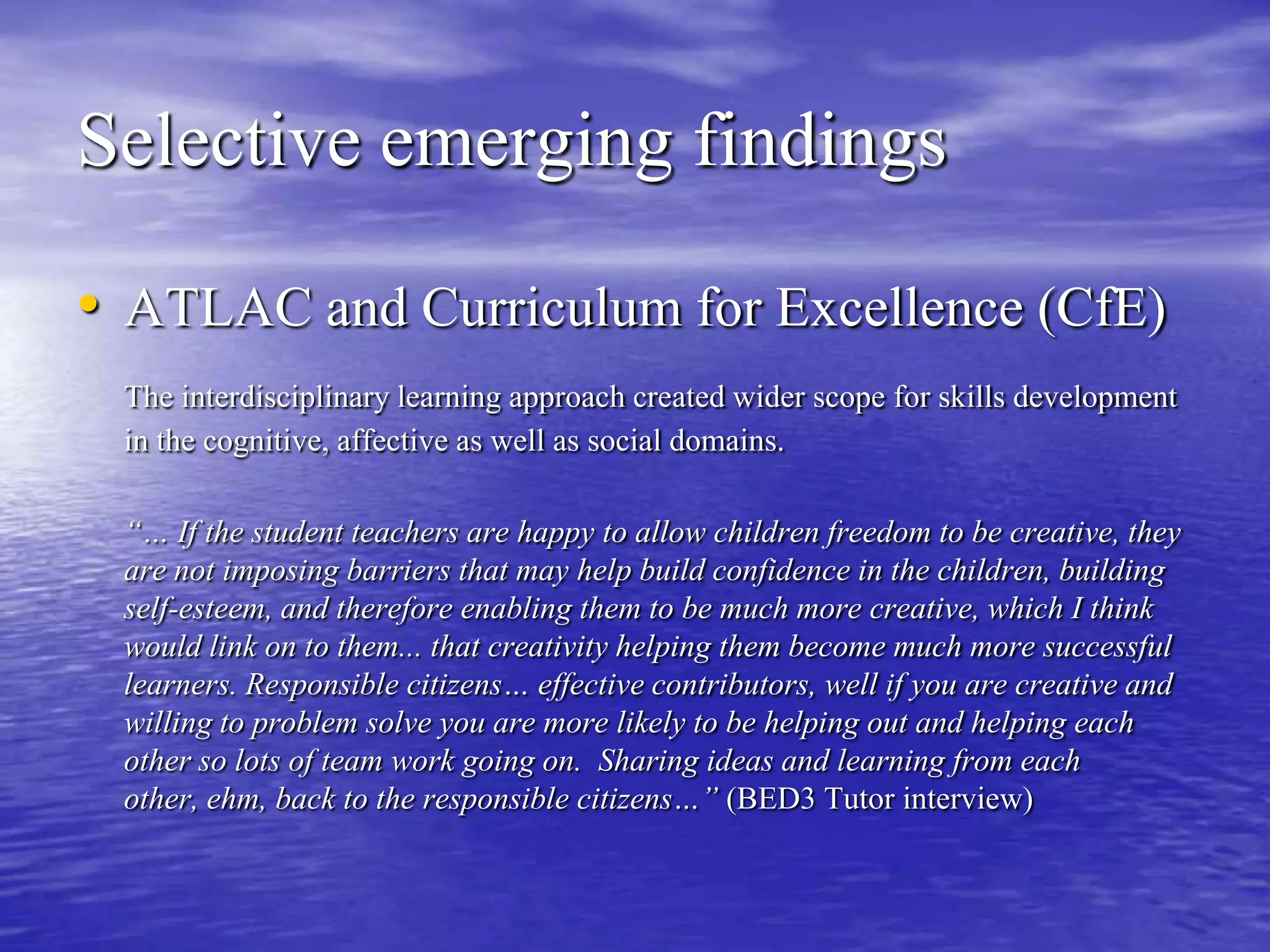 Selective emerging findingsATLAC and Curriculum for Excellence (CfE)The interdisciplinary learning approach created wider scope for skills development in the cognitive, affective as well as social domains.	“… If the student teachers are happy to allow children freedom to be creative, they are not imposing barriers that may help build confidence in the children, building self-esteem, and therefore enabling them to be much more creative, which I think would link on to them... that creativity helping them become much more successful learners. Responsible citizens… effective contributors, well if you are creative and willing to problem solve you are more likely to be helping out and helping each other so lots of team work going on.  Sharing ideas and learning from each other, ehm, back to the responsible citizens…” (BED3 Tutor interview)