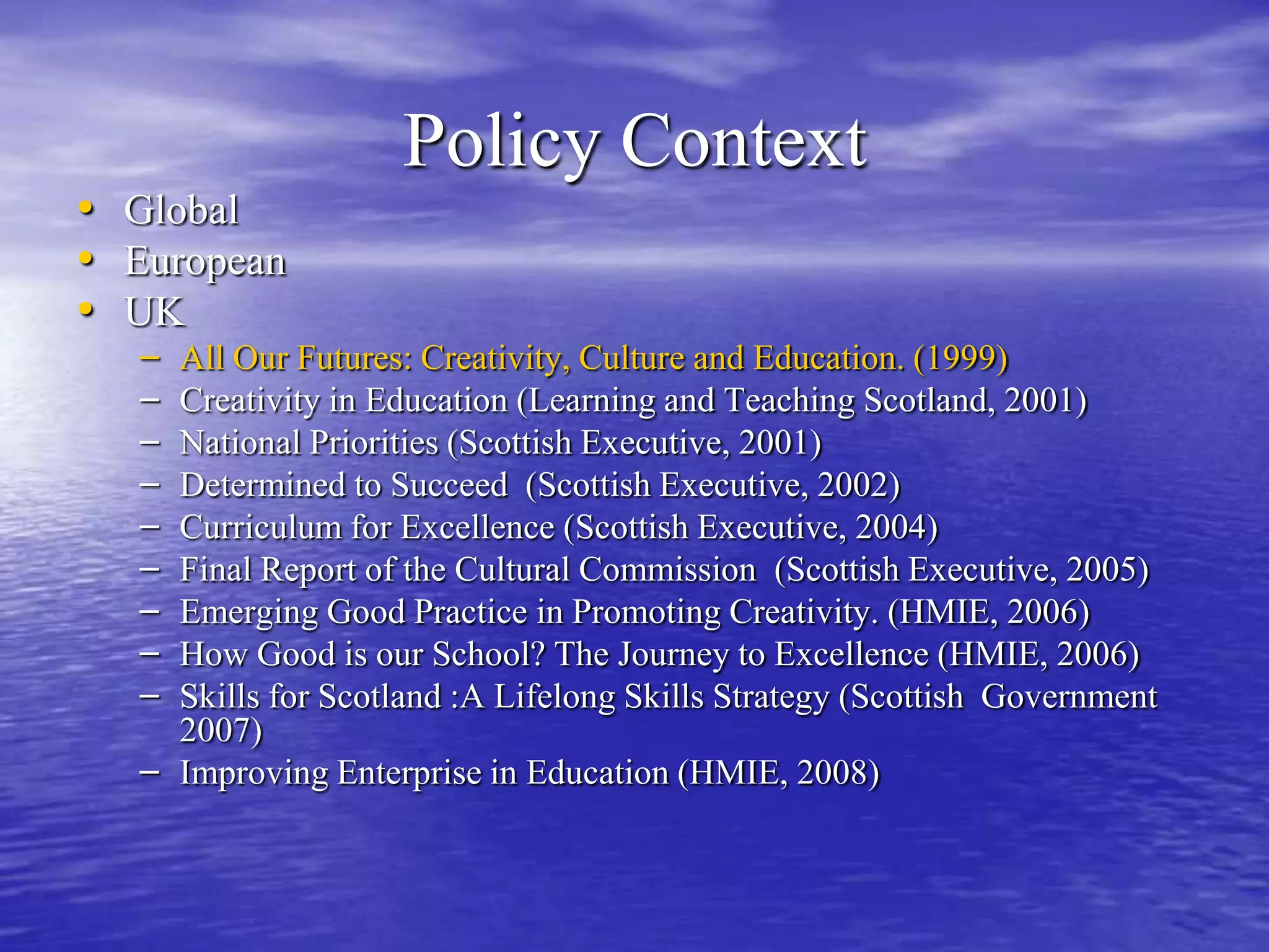Policy ContextGlobalEuropeanUK  All Our Futures: Creativity, Culture and Education. (1999)Creativity in Education (Learning and Teaching Scotland, 2001)National Priorities (Scottish Executive, 2001)Determined to Succeed  (Scottish Executive, 2002)Curriculum for Excellence (Scottish Executive, 2004)Final Report of the Cultural Commission  (Scottish Executive, 2005)Emerging Good Practice in Promoting Creativity. (HMIE, 2006)How Good is our School? The Journey to Excellence (HMIE, 2006)Skills for Scotland :A Lifelong Skills Strategy (Scottish  Government 2007)Improving Enterprise in Education (HMIE, 2008)