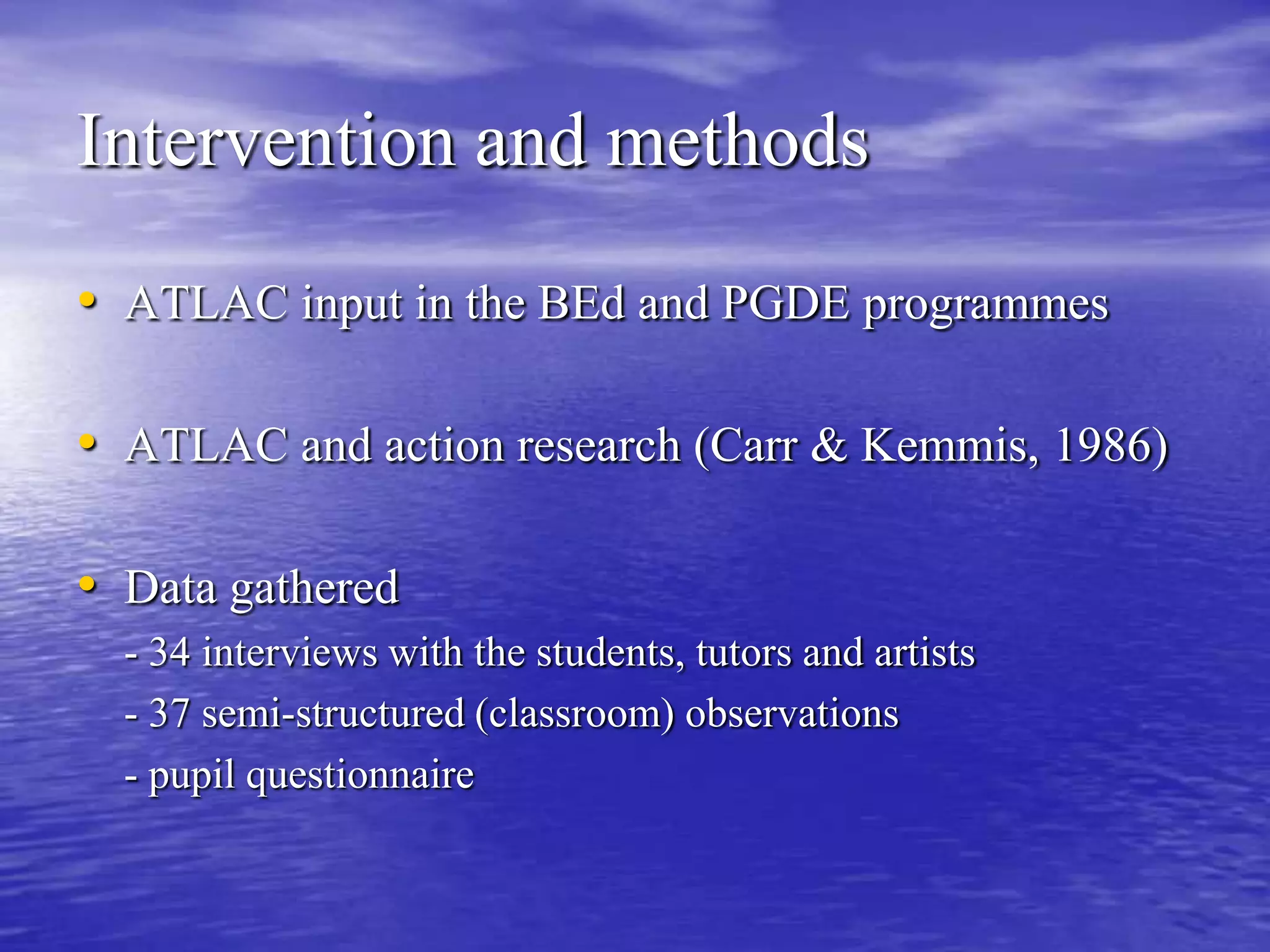 Intervention and methodsATLAC input in the BEd and PGDE programmesATLAC and action research (Carr & Kemmis, 1986)Data gathered	- 34 interviews with the students, tutors and artists	- 37 semi-structured (classroom) observations	- pupil questionnaire 