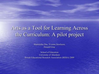 Arts as a Tool for Learning Across the Curriculum: A pilot project Sharmistha Das, Yvonne Dewhurst,  Donald Gray School of Education  University of Aberdeen  British Educational Research Association (BERA) 2009 