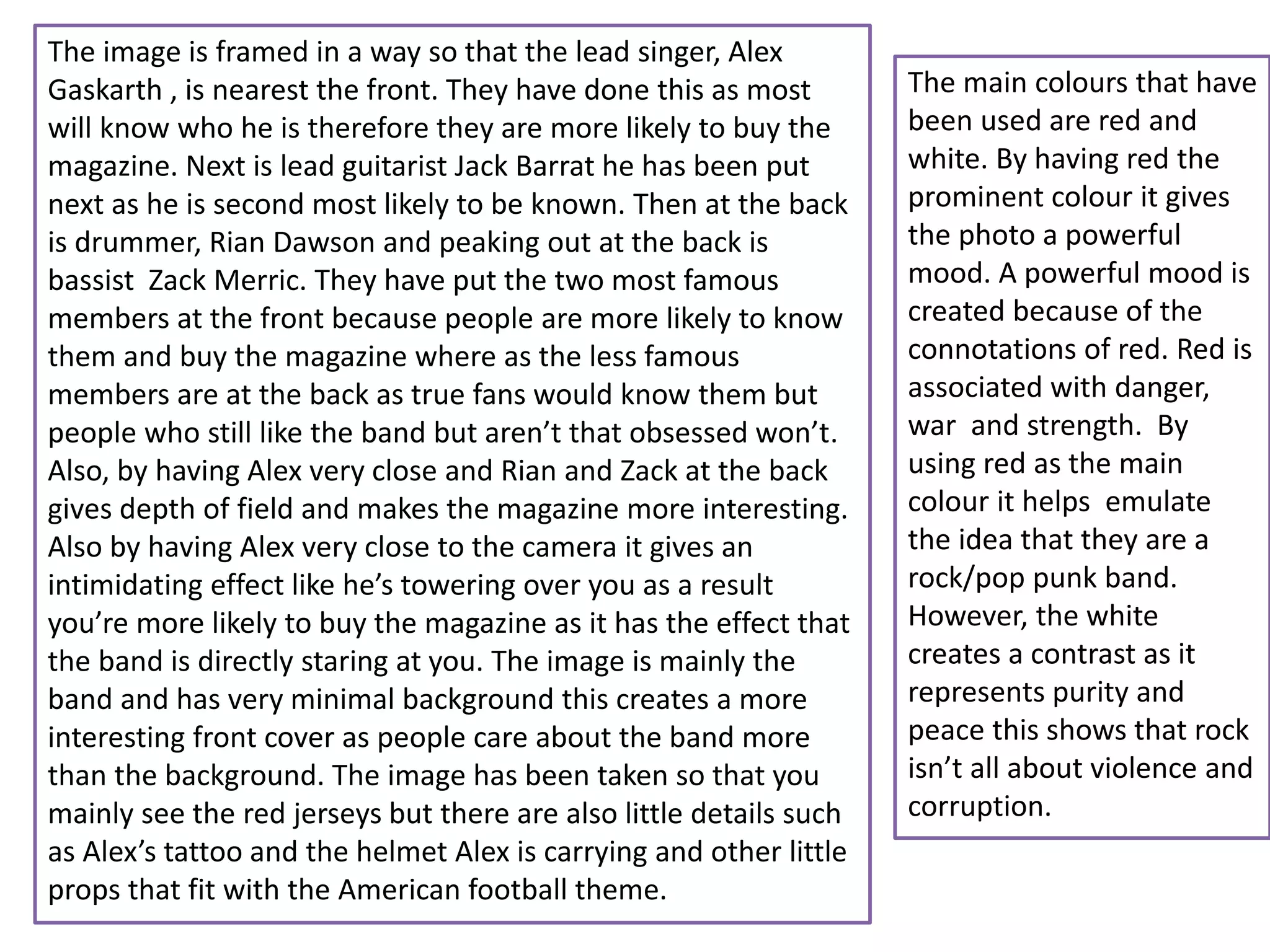 The image is framed in a way so that the lead singer, Alex
Gaskarth , is nearest the front. They have done this as most
will know who he is therefore they are more likely to buy the
magazine. Next is lead guitarist Jack Barrat he has been put
next as he is second most likely to be known. Then at the back
is drummer, Rian Dawson and peaking out at the back is
bassist Zack Merric. They have put the two most famous
members at the front because people are more likely to know
them and buy the magazine where as the less famous
members are at the back as true fans would know them but
people who still like the band but aren’t that obsessed won’t.
Also, by having Alex very close and Rian and Zack at the back
gives depth of field and makes the magazine more interesting.
Also by having Alex very close to the camera it gives an
intimidating effect like he’s towering over you as a result
you’re more likely to buy the magazine as it has the effect that
the band is directly staring at you. The image is mainly the
band and has very minimal background this creates a more
interesting front cover as people care about the band more
than the background. The image has been taken so that you
mainly see the red jerseys but there are also little details such
as Alex’s tattoo and the helmet Alex is carrying and other little
props that fit with the American football theme.
The main colours that have
been used are red and
white. By having red the
prominent colour it gives
the photo a powerful
mood. A powerful mood is
created because of the
connotations of red. Red is
associated with danger,
war and strength. By
using red as the main
colour it helps emulate
the idea that they are a
rock/pop punk band.
However, the white
creates a contrast as it
represents purity and
peace this shows that rock
isn’t all about violence and
corruption.
 
