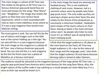 The music genre is rock. You can tell this by the
use of colours and images such as the little
man in the corner holding up a rock sign. You
can also tell this is a rock magazine because
the main image on the magazine is a photo of
All Time Low a famous American pop punk
band. You can also tell this is a rock magazine
by the fact the front cover has a photo of
Metallica on a famous rock band.
The main image is a photo of All Time Low
this relates to the genre as All Time Low is a
famous American pop punk band they are
most well known for the songs “Dear Maria”
and “Weightless”. The image also relates the
genre as they have very serious facial
expressions which is more associated with
rock as rock is more rebellious music where as
if it was a pop magazine they would more
likely be smiling.
In the main image the band are wearing red
football jerseys. This is not traditional
clothing of rock music. However, red is a
common colour worn by people who listen
pop punk music. The only make-up they are
wearing is stripes across their faces this also
relates to the theme of the photoshoot as
commonly in American Football , footballers
paint stripes of the teams colours on their
faces. Seeing as black is the most common
colour worn by people who listen to rock
music it’s an indirect way of saying they’re
team rock/pop punk.
I think that the target audience is 16 above as
the main band on the front, All Time low,
target audience is 16 + due to the nature of
their songs and the language used. I also think
that the target audience 16 and above because
Kerrang radio is aimed at older listeners .
The audience would be attracted to the magazine because of the large photo All Time Low , a
popular pop punk band from America who’s most famous for the song Dear Maria. Also, the
bright colours of the outfits make it eye catching as a result people are more likely buy it in a
store as their eye would be drawn to it .
 