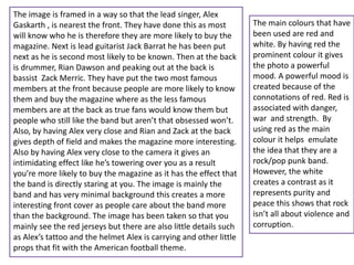 The image is framed in a way so that the lead singer, Alex
Gaskarth , is nearest the front. They have done this as most
will know who he is therefore they are more likely to buy the
magazine. Next is lead guitarist Jack Barrat he has been put
next as he is second most likely to be known. Then at the back
is drummer, Rian Dawson and peaking out at the back is
bassist Zack Merric. They have put the two most famous
members at the front because people are more likely to know
them and buy the magazine where as the less famous
members are at the back as true fans would know them but
people who still like the band but aren’t that obsessed won’t.
Also, by having Alex very close and Rian and Zack at the back
gives depth of field and makes the magazine more interesting.
Also by having Alex very close to the camera it gives an
intimidating effect like he’s towering over you as a result
you’re more likely to buy the magazine as it has the effect that
the band is directly staring at you. The image is mainly the
band and has very minimal background this creates a more
interesting front cover as people care about the band more
than the background. The image has been taken so that you
mainly see the red jerseys but there are also little details such
as Alex’s tattoo and the helmet Alex is carrying and other little
props that fit with the American football theme.
The main colours that have
been used are red and
white. By having red the
prominent colour it gives
the photo a powerful
mood. A powerful mood is
created because of the
connotations of red. Red is
associated with danger,
war and strength. By
using red as the main
colour it helps emulate
the idea that they are a
rock/pop punk band.
However, the white
creates a contrast as it
represents purity and
peace this shows that rock
isn’t all about violence and
corruption.
 