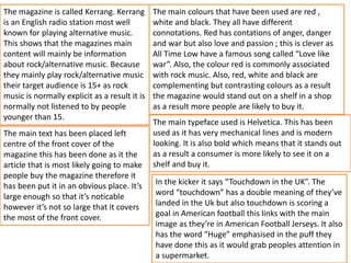 The magazine is called Kerrang. Kerrang
is an English radio station most well
known for playing alternative music.
This shows that the magazines main
content will mainly be information
about rock/alternative music. Because
they mainly play rock/alternative music
their target audience is 15+ as rock
music is normally explicit as a result it is
normally not listened to by people
younger than 15.
The main typeface used is Helvetica. This has been
used as it has very mechanical lines and is modern
looking. It is also bold which means that it stands out
as a result a consumer is more likely to see it on a
shelf and buy it.
The main text has been placed left
centre of the front cover of the
magazine this has been done as it the
article that is most likely going to make
people buy the magazine therefore it
has been put it in an obvious place. It’s
large enough so that it’s noticable
however it’s not so large that it covers
the most of the front cover.
The main colours that have been used are red ,
white and black. They all have different
connotations. Red has contations of anger, danger
and war but also love and passion ; this is clever as
All Time Low have a famous song called “Love like
war”. Also, the colour red is commonly associated
with rock music. Also, red, white and black are
complementing but contrasting colours as a result
the magazine would stand out on a shelf in a shop
as a result more people are likely to buy it.
In the kicker it says “Touchdown in the UK”. The
word “touchdown” has a double meaning of they’ve
landed in the Uk but also touchdown is scoring a
goal in American football this links with the main
image as they’re in American Football Jerseys. It also
has the word “Huge” emphasised in the puff they
have done this as it would grab peoples attention in
a supermarket.
 