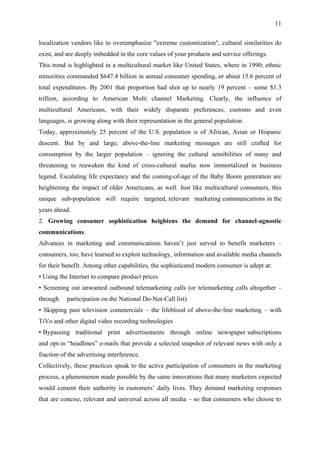 11

localization vendors like to overemphasize "extreme customization", cultural similarities do
exist, and are deeply imbedded in the core values of your products and service offerings.
This trend is highlighted in a multicultural market like United States, where in 1990; ethnic
minorities commanded $647.4 billion in annual consumer spending, or about 15.6 percent of
total expenditures. By 2001 that proportion had shot up to nearly 19 percent – some $1.3
trillion, according to American Multi channel Marketing. Clearly, the influence of
multicultural Americans, with their widely disparate preferences, customs and even
languages, is growing along with their representation in the general population.
Today, approximately 25 percent of the U.S. population is of African, Asian or Hispanic
descent. But by and large, above-the-line marketing messages are still crafted for
consumption by the larger population – ignoring the cultural sensibilities of many and
threatening to reawaken the kind of cross-cultural snafus now immortalized in business
legend. Escalating life expectancy and the coming-of-age of the Baby Boom generation are
heightening the impact of older Americans, as well. Just like multicultural consumers, this
unique sub-population will require targeted, relevant marketing communications in the
years ahead.
2. Growing consumer sophistication heightens the demand for channel-agnostic
communications.
Advances in marketing and communications haven’t just served to benefit marketers –
consumers, too, have learned to exploit technology, information and available media channels
for their benefit. Among other capabilities, the sophisticated modern consumer is adept at:
• Using the Internet to compare product prices
• Screening out unwanted outbound telemarketing calls (or telemarketing calls altogether –
through    participation on the National Do-Not-Call list)
• Skipping past television commercials – the lifeblood of above-the-line marketing – with
TiVo and other digital video recording technologies
• Bypassing traditional print advertisements through online newspaper subscriptions
and opt-in “headlines” e-mails that provide a selected snapshot of relevant news with only a
fraction of the advertising interference.
Collectively, these practices speak to the active participation of consumers in the marketing
process, a phenomenon made possible by the same innovations that many marketers expected
would cement their authority in customers’ daily lives. They demand marketing responses
that are concise, relevant and universal across all media – so that consumers who choose to
 