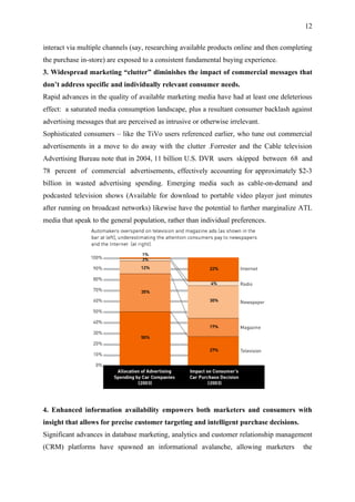 12

interact via multiple channels (say, researching available products online and then completing
the purchase in-store) are exposed to a consistent fundamental buying experience.
3. Widespread marketing “clutter” diminishes the impact of commercial messages that
don’t address specific and individually relevant consumer needs.
Rapid advances in the quality of available marketing media have had at least one deleterious
effect: a saturated media consumption landscape, plus a resultant consumer backlash against
advertising messages that are perceived as intrusive or otherwise irrelevant.
Sophisticated consumers – like the TiVo users referenced earlier, who tune out commercial
advertisements in a move to do away with the clutter .Forrester and the Cable television
Advertising Bureau note that in 2004, 11 billion U.S. DVR users skipped between 68 and
78 percent of commercial advertisements, effectively accounting for approximately $2-3
billion in wasted advertising spending. Emerging media such as cable-on-demand and
podcasted television shows (Available for download to portable video player just minutes
after running on broadcast networks) likewise have the potential to further marginalize ATL
media that speak to the general population, rather than individual preferences.




4. Enhanced information availability empowers both marketers and consumers with
insight that allows for precise customer targeting and intelligent purchase decisions.
Significant advances in database marketing, analytics and customer relationship management
(CRM) platforms have spawned an informational avalanche, allowing marketers               the
 