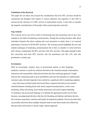 15

Limitations of the Research
This paper has not taken into account the considerations that how BTL activities should be
customized and designed with respect to various industries and segments. It also fails to
account for the relevance of a BTL activity to multicultural society. It also fails to consider
the linguistic considerations of the people while customizing these activities.


Gap Analysis
This research moves out of the world of Advertising and sales promotion and set up a new
standard in the field of marketing communication. Though the existing literature talks about
individual channels like direct mailing and event promotion in detail, there is no research
pertaining to relevance of all the BTL activities. The existing research highlights the new and
modern techniques of marketing communications but it fails to consider it a front end force
and it always complements the BTL activities with ATL activities. This paper attempt to defy
this convection and shots BTL activities into the prominence just like ATL shot into
prominence a century ago


In Summary
With an increasingly complex array of promotional options at their fingertips,
marketers continue to search for solutions that deliver the essential concepts of perception,
interaction and measurability offered by the below-the-line marketing approach. Caught
between the contrasting needs to grow profitability and meet the demands of a sophisticated
customer corps, this dual imperative has resulted in a significant shift in marketing emphasis
– away from mass-oriented media and toward direct, targeted and return-on-investment-
oriented channels including direct mail, direct response broadcast/print, e-mail, event
marketing, online advertising, insert media, promotions and search engine marketing.
To marketers, the go-forward challenge is to identify the appropriate media mix for their
business, encompassing both above-the-line (for branding and identity) and below-the-line
(for customer acquisition, retention and loyalty development) methods. Service providers that
successfully intertwine these multiple channels stand to meet those needs more effectively
than providers still mired in a siloed, single- channel approach.
 