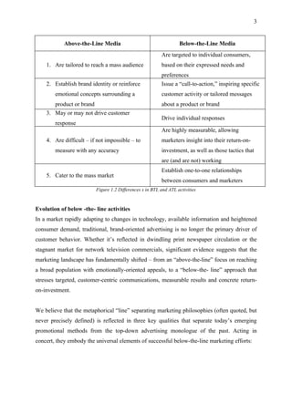 3


            Above-the-Line Media                                  Below-the-Line Media
                                                         Are targeted to individual consumers,
    1. Are tailored to reach a mass audience             based on their expressed needs and
                                                         preferences
    2. Establish brand identity or reinforce             Issue a “call-to-action,” inspiring specific
        emotional concepts surrounding a                 customer activity or tailored messages
       product or brand                                  about a product or brand
    3. May or may not drive customer
                                                         Drive individual responses
        response
                                                         Are highly measurable, allowing
    4. Are difficult – if not impossible – to            marketers insight into their return-on-
        measure with any accuracy                        investment, as well as those tactics that
                                                         are (and are not) working
                                                         Establish one-to-one relationships
    5. Cater to the mass market
                                                         between consumers and marketers
                         Figure 1.2 Differences s in BTL and ATL activities


Evolution of below -the- line activities
In a market rapidly adapting to changes in technology, available information and heightened
consumer demand, traditional, brand-oriented advertising is no longer the primary driver of
customer behavior. Whether it’s reflected in dwindling print newspaper circulation or the
stagnant market for network television commercials, significant evidence suggests that the
marketing landscape has fundamentally shifted – from an “above-the-line” focus on reaching
a broad population with emotionally-oriented appeals, to a “below-the- line” approach that
stresses targeted, customer-centric communications, measurable results and concrete return-
on-investment.


We believe that the metaphorical “line” separating marketing philosophies (often quoted, but
never precisely defined) is reflected in three key qualities that separate today’s emerging
promotional methods from the top-down advertising monologue of the past. Acting in
concert, they embody the universal elements of successful below-the-line marketing efforts:
 