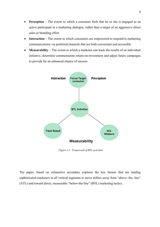 4


   •   Perception – The extent to which a consumer feels that he or she is engaged as an
       active participant in a marketing dialogue, rather than a target of an aggressive direct
       sales or branding effort
   •   Interaction – The extent to which consumers are empowered to respond to marketing
       communications via preferred channels that are both convenient and accessible
   •   Measurability – The extent to which a marketer can track the results of an individual
       initiative, determine commensurate return-on-investment and adjust future campaigns
       to provide for an enhanced chance of success




                              Figure 1.3 Framework of BTL activities




The paper, based on exhaustive secondary explores the key factors that are leading
sophisticated marketers in all vertical segments to move dollars away from “above- the- line”
(ATL) and toward direct, measurable “below-the-line” (BTL) marketing tactics.
 