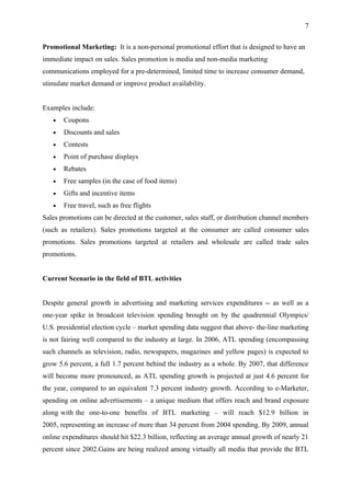 7

Promotional Marketing: It is a non-personal promotional effort that is designed to have an
immediate impact on sales. Sales promotion is media and non-media marketing
communications employed for a pre-determined, limited time to increase consumer demand,
stimulate market demand or improve product availability.


Examples include:
   •   Coupons
   •   Discounts and sales
   •   Contests
   •   Point of purchase displays
   •   Rebates
   •   Free samples (in the case of food items)
   •   Gifts and incentive items
   •   Free travel, such as free flights
Sales promotions can be directed at the customer, sales staff, or distribution channel members
(such as retailers). Sales promotions targeted at the consumer are called consumer sales
promotions. Sales promotions targeted at retailers and wholesale are called trade sales
promotions.


Current Scenario in the field of BTL activities


Despite general growth in advertising and marketing services expenditures -- as well as a
one-year spike in broadcast television spending brought on by the quadrennial Olympics/
U.S. presidential election cycle – market spending data suggest that above- the-line marketing
is not fairing well compared to the industry at large. In 2006, ATL spending (encompassing
such channels as television, radio, newspapers, magazines and yellow pages) is expected to
grow 5.6 percent, a full 1.7 percent behind the industry as a whole. By 2007, that difference
will become more pronounced, as ATL spending growth is projected at just 4.6 percent for
the year, compared to an equivalent 7.3 percent industry growth. According to e-Marketer,
spending on online advertisements – a unique medium that offers reach and brand exposure
along with the one-to-one benefits of BTL marketing – will reach $12.9 billion in
2005, representing an increase of more than 34 percent from 2004 spending. By 2009, annual
online expenditures should hit $22.3 billion, reflecting an average annual growth of nearly 21
percent since 2002.Gains are being realized among virtually all media that provide the BTL
 