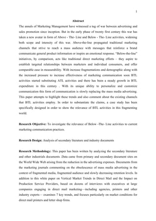 1

                                              Abstract
The annals of Marketing Management have witnessed a tug of war between advertising and
sales promotion since inception. But in the early phase of twenty first century this war has
taken a new avatar in form of Above - The- Line and Below - The- Line activities, widening
both scope and intensity of this war. Above-the-line propagated traditional marketing
channels that strive to reach a mass audience with messages that reinforce a brand
communicate general product information or inspire an emotional response. “Below-the-line”
initiatives, by comparison, acts like traditional direct marketing efforts – they aspire to
establish targeted relationships between marketers and individual consumers, and offer
comparable ease in measurability. With increase fragmentations and demographic along with
the increased pressure to increase effectiveness of marketing communication soon BTL
activities started substituting ATL activities and there has been a steady growth in BTL
expenditure in this century . With its unique ability to personalize and customize
communication this form of communication is slowly replacing the mass media advertising.
This paper attempts to highlight these trends and also comment about the existing channels
that BTL activities employ. In order to substantiate the claims, a case study has been
specifically designed in order to show the relevance of BTL activities in this fragmenting
world.


Research Objective: To investigate the relevance of Below -The- Line activities to current
marketing communication practices.


Research Design: Analysis of secondary literature and industry documents


Research Methodology: This paper has been written by analyzing the secondary literature
and other industrials documents .Data came from primary and secondary document sites on
the World Wide Web arising from the reduction in the advertising expenses. Documents from
the marketing journals commenting on the obsolescence of mass media advertising in the
context of fragmented media, fragmented audience and slowly decreasing retention levels. In
addition to this white paper on Vertical Market Trends in Direct Mail and the Impact on
Production Service Providers, based on dozens of interviews with executives at large
companies engaging in direct mail marketing—including agencies, printers and other
industry experts— examines 7 key trends, and focuses particularly on market conditions for
direct mail printers and letter shop firms.
 