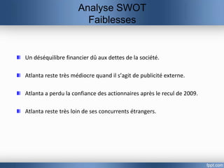 Analyse SWOT
                       Faiblesses


Un déséquilibre financier dû aux dettes de la société.

Atlanta reste très médiocre quand il s’agit de publicité externe.

Atlanta a perdu la confiance des actionnaires après le recul de 2009.

Atlanta reste très loin de ses concurrents étrangers.
 
