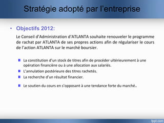 Stratégie adopté par l’entreprise

• Objectifs 2012:
  Le Conseil d’Administration d‘ATLANTA souhaite renouveler le programme
  de rachat par ATLANTA de ses propres actions afin de régulariser le cours
  de l’action ATLANTA sur le marché boursier.

     La constitution d’un stock de titres afin de procéder ultérieurement à une
     opération financière ou à une allocation aux salariés.
     L’annulation postérieure des titres rachetés.
     La recherche d’un résultat financier.

     Le soutien du cours en s’opposant à une tendance forte du marché.
 