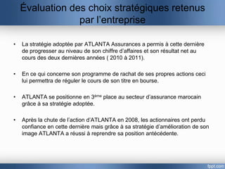 Évaluation des choix stratégiques retenus
                 par l’entreprise

•   La stratégie adoptée par ATLANTA Assurances a permis à cette dernière
    de progresser au niveau de son chiffre d’affaires et son résultat net au
    cours des deux dernières années ( 2010 à 2011).

•   En ce qui concerne son programme de rachat de ses propres actions ceci
    lui permettra de réguler le cours de son titre en bourse.

•   ATLANTA se positionne en 3ème place au secteur d’assurance marocain
    grâce à sa stratégie adoptée.

•   Après la chute de l’action d’ATLANTA en 2008, les actionnaires ont perdu
    confiance en cette dernière mais grâce à sa stratégie d’amélioration de son
    image ATLANTA a réussi à reprendre sa position antécédente.
 