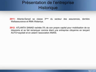 Présentation de l’entreprise
                    Historique

2011: Atlanta-Sanad se classe 3ème du secteur des assurances, derrière
 Wafaassurance et RMA Wataniya.

2012: ATLANTA SANAD rachète 5% de son propre capital pour mobilisation de sa
 trésorerie et se fait remarquer comme étant une entreprise citoyenne en lançant
 AUTO+sayidati et en aidant l’association ANAÏS.
 