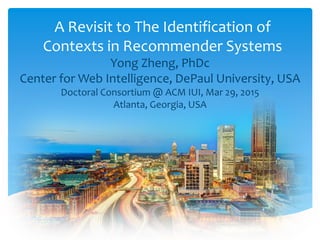 A Revisit to The Identification of
Contexts in Recommender Systems
Yong Zheng, PhDc
Center for Web Intelligence, DePaul University, USA
Doctoral Consortium @ ACM IUI, Mar 29, 2015
Atlanta, Georgia, USA
 