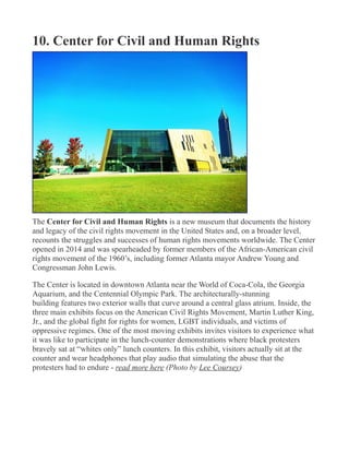 10. Center for Civil and Human Rights
The Center for Civil and Human Rights is a new museum that documents the history
and legacy of the civil rights movement in the United States and, on a broader level,
recounts the struggles and successes of human rights movements worldwide. The Center
opened in 2014 and was spearheaded by former members of the African-American civil
rights movement of the 1960’s, including former Atlanta mayor Andrew Young and
Congressman John Lewis.
The Center is located in downtown Atlanta near the World of Coca-Cola, the Georgia
Aquarium, and the Centennial Olympic Park. The architecturally-stunning
building features two exterior walls that curve around a central glass atrium. Inside, the
three main exhibits focus on the American Civil Rights Movement, Martin Luther King,
Jr., and the global fight for rights for women, LGBT individuals, and victims of
oppressive regimes. One of the most moving exhibits invites visitors to experience what
it was like to participate in the lunch-counter demonstrations where black protesters
bravely sat at “whites only” lunch counters. In this exhibit, visitors actually sit at the
counter and wear headphones that play audio that simulating the abuse that the
protesters had to endure - read more here (Photo by Lee Coursey)
 