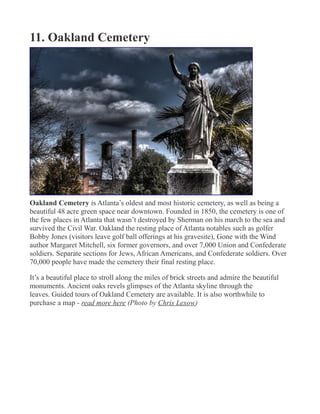 11. Oakland Cemetery
Oakland Cemetery is Atlanta’s oldest and most historic cemetery, as well as being a
beautiful 48 acre green space near downtown. Founded in 1850, the cemetery is one of
the few places in Atlanta that wasn’t destroyed by Sherman on his march to the sea and
survived the Civil War. Oakland the resting place of Atlanta notables such as golfer
Bobby Jones (visitors leave golf ball offerings at his gravesite), Gone with the Wind
author Margaret Mitchell, six former governors, and over 7,000 Union and Confederate
soldiers. Separate sections for Jews, African Americans, and Confederate soldiers. Over
70,000 people have made the cemetery their final resting place.
It’s a beautiful place to stroll along the miles of brick streets and admire the beautiful
monuments. Ancient oaks revels glimpses of the Atlanta skyline through the
leaves. Guided tours of Oakland Cemetery are available. It is also worthwhile to
purchase a map - read more here (Photo by Chris Lexow)
 