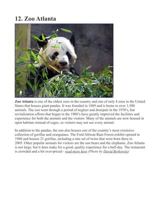 12. Zoo Atlanta
Zoo Atlanta is one of the oldest zoos in the country and one of only 4 zoos in the United
States that houses giant pandas. It was founded in 1889 and is home to over 1,500
animals. The zoo went through a period of neglect and disrepair in the 1970’s, but
revitalization efforts that began in the 1980’s have greatly improved the facilities and
experience for both the animals and the visitors. Many of the animals are now housed in
open habitats instead of cages, so visitors may not see every animal.
In addition to the pandas, the zoo also houses one of the country’s most extensive
collection of gorillas and orangutans. The Ford African Rain Forest exhibit opened in
1988 and houses 21 gorillas, including a rare set of twins that were born there in
2005. Other popular animals for visitors are the sun bears and the elephants. Zoo Atlanta
is not large, but it does make for a good, quality experience for a half-day. The restaurant
is crowded and a bit over-priced - read more here (Photo by David Berkowitz)
 