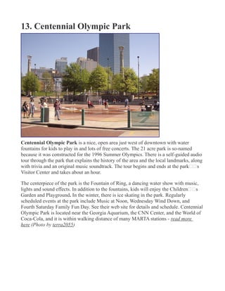 13. Centennial Olympic Park
Centennial Olympic Park is a nice, open area just west of downtown with water
fountains for kids to play in and lots of free concerts. The 21 acre park is so-named
because it was constructed for the 1996 Summer Olympics. There is a self-guided audio
tour through the park that explains the history of the area and the local landmarks, along
with trivia and an original music soundtrack. The tour begins and ends at the park€€s
Visitor Center and takes about an hour.
The centerpiece of the park is the Fountain of Ring, a dancing water show with music,
lights and sound effects. In addition to the fountains, kids will enjoy the Children€€s
Garden and Playground. In the winter, there is ice skating in the park. Regularly
scheduled events at the park include Music at Noon, Wednesday Wind Down, and
Fourth Saturday Family Fun Day. See their web site for details and schedule. Centennial
Olympic Park is located near the Georgia Aquarium, the CNN Center, and the World of
Coca-Cola, and it is within walking distance of many MARTA stations - read more
here (Photo by terra2055)
 