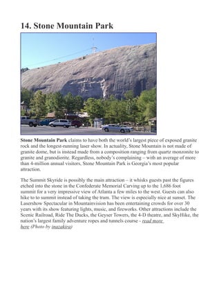 14. Stone Mountain Park
Stone Mountain Park claims to have both the world’s largest piece of exposed granite
rock and the longest-running laser show. In actuality, Stone Mountain is not made of
granite dome, but is instead made from a composition ranging from quartz monzonite to
granite and granodiorite. Regardless, nobody’s complaining – with an average of more
than 4-million annual visitors, Stone Mountain Park is Georgia’s most popular
attraction.
The Summit Skyride is possibly the main attraction – it whisks guests past the figures
etched into the stone in the Confederate Memorial Carving up to the 1,686 foot
summit for a very impressive view of Atlanta a few miles to the west. Guests can also
hike to to summit instead of taking the tram. The view is especially nice at sunset. The
Lasershow Spectacular in Mountainvision has been entertaining crowds for over 30
years with its show featuring lights, music, and fireworks. Other attractions include the
Scenic Railroad, Ride The Ducks, the Geyser Towers, the 4-D theatre, and SkyHike, the
nation’s largest family adventure ropes and tunnels course - read more
here (Photo by inazakira)
 