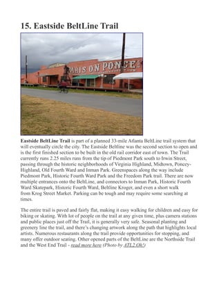 15. Eastside BeltLine Trail
Eastside BeltLine Trail is part of a planned 33-mile Atlanta BeltLine trail system that
will eventually circle the city. The Eastside Beltline was the second section to open and
is the first finished section to be built in the old rail corridor east of town. The Trail
currently runs 2.25 miles runs from the tip of Piedmont Park south to Irwin Street,
passing through the historic neighborhoods of Virginia Highland, Midtown, Poncey-
Highland, Old Fourth Ward and Inman Park. Greenspaces along the way include
Piedmont Park, Historic Fourth Ward Park and the Freedom Park trail. There are now
multiple entrances onto the BeltLine, and connectors to Inman Park, Historic Fourth
Ward Skatepark, Historic Fourth Ward, Beltline Kroger, and even a short walk
from Krog Street Market. Parking can be tough and may require some searching at
times.
The entire trail is paved and fairly flat, making it easy walking for children and easy for
biking or skating. With lot of people on the trail at any given time, plus camera stations
and public places just off the Trail, it is generally very safe. Seasonal planting and
greenery line the trail, and there’s changing artwork along the path that highlights local
artists. Numerous restaurants along the trail provide opportunities for stopping, and
many offer outdoor seating. Other opened parts of the BeltLine are the Northside Trail
and the West End Trail - read more here (Photo by ATL2.Oh!)
 