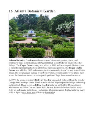 16. Atlanta Botanical Garden
Atlanta Botanical Garden contains more than 30 acres of gardens, forest, and
wildflower trails in the north end of Piedmont Park in the Midtown neighborhood of
Atlanta. The Fuqua Conservatory was added in 1989 and is an organic biosphere that
is home to significant collections of tropical palms and conifers. The Fuqua Orchid
Center was added in 2002 and contains the foremost collection of orchids in the United
States. The water garden outside of the Conservatory contains carnivorous plants from
across the Southeast as well as endangered species of frogs from around the world.
In 1999, the award-winning Children’s Garden was added. Kids will love the popular
Canopy Walk through Storza Woods with its 40-foot high suspension bridge and treetop
walking trail. There is also an Edible Garden featuring an Outdoor Demonstration
Kitchen and an Edible Garden Green Wall. Atlanta Botanical Garden also has many
festivals and special exhibitions – including a Christmas season display featuring over 1
million lights - read more here (Photo by Rob Bixby)
 