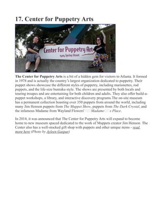 17. Center for Puppetry Arts
The Center for Puppetry Arts is a bit of a hidden gem for visitors to Atlanta. It formed
in 1978 and is actually the country’s largest organization dedicated to puppetry. Their
puppet shows showcase the different styles of puppetry, including marionettes, rod
puppets, and the life-size bunraku style. The shows are presented by both locals and
touring troupes and are entertaining for both children and adults. They also offer build-a-
puppet workshops, a library, and interactive discovery programs.The on-site museum
has a permanent collection boasting over 350 puppets from around the world, including
many Jim Henson puppets from The Muppet Show, puppets from The Dark Crystal, and
the infamous Madame from Wayland Flowers' €€Madame€€s Place.
In 2014, it was announced that The Center for Puppetry Arts will expand to become
home to new museum spaced dedicated to the work of Muppets creator Jim Henson. The
Center also has a well-stocked gift shop with puppets and other unique items - read
more here (Photo by Ayleen Gaspar)
 