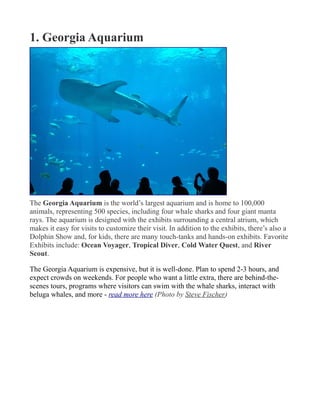 1. Georgia Aquarium
The Georgia Aquarium is the world’s largest aquarium and is home to 100,000
animals, representing 500 species, including four whale sharks and four giant manta
rays. The aquarium is designed with the exhibits surrounding a central atrium, which
makes it easy for visits to customize their visit. In addition to the exhibits, there’s also a
Dolphin Show and, for kids, there are many touch-tanks and hands-on exhibits. Favorite
Exhibits include: Ocean Voyager, Tropical Diver, Cold Water Quest, and River
Scout.
The Georgia Aquarium is expensive, but it is well-done. Plan to spend 2-3 hours, and
expect crowds on weekends. For people who want a little extra, there are behind-the-
scenes tours, programs where visitors can swim with the whale sharks, interact with
beluga whales, and more - read more here (Photo by Steve Fischer)
 