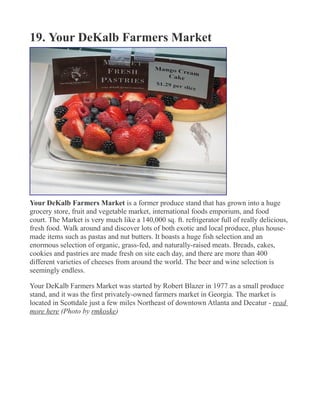 19. Your DeKalb Farmers Market
Your DeKalb Farmers Market is a former produce stand that has grown into a huge
grocery store, fruit and vegetable market, international foods emporium, and food
court. The Market is very much like a 140,000 sq. ft. refrigerator full of really delicious,
fresh food. Walk around and discover lots of both exotic and local produce, plus house-
made items such as pastas and nut butters. It boasts a huge fish selection and an
enormous selection of organic, grass-fed, and naturally-raised meats. Breads, cakes,
cookies and pastries are made fresh on site each day, and there are more than 400
different varieties of cheeses from around the world. The beer and wine selection is
seemingly endless.
Your DeKalb Farmers Market was started by Robert Blazer in 1977 as a small produce
stand, and it was the first privately-owned farmers market in Georgia. The market is
located in Scottdale just a few miles Northeast of downtown Atlanta and Decatur - read
more here (Photo by rmkoske)
 