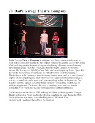 20. Dad's Garage Theatre Company
Dad’s Garage Theatre Company is an improv and theatre troupe was founded in
1995 and is consistently named the best improv company in Atlanta. Dad’s offers a mix
of original stage productions and a long-running history of improvisational comedy
performances every Thursday, Friday, and Saturday night. Original productions
include The Revengence, Effed Up Fairy Tales, and the sci-fi parody Battle: Space Wars.
Two of the most popular presentations are “TheatreSports” and “Superscene.”
TheatreSports is the company’s longest-running improv show, and, in it, two teams of
improv artists compete against each other based on suggestions from the audience. A
host serves as referee, and a scum box keeps everything in line. In Superscene, five
directors compete against each other based on improv stories they create based on
audience suggestions. The teams take turns presenting a team, and one team is
eliminated every round, leaving one winning director and team at the end.
Dad’s lost their old location in 2013 and they have been performing at the 7 Stages
Theatre in the Little Points neighborhood while searching for a new home. In 2015,
Dad’s will move to a former church building in the Old Fourth Ward
neighborhood - read more here (Photo by TimothyJ)
 