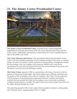 21. The Jimmy Carter Presidential Center
The Jimmy Carter Presidential Center is located in the Virginia-Highlands
neighborhood of Atlanta and contains both The Carter Museum and Library and the
Carter Center. Additionally, the property contains thirty-five acres of gardens that are
open to the public year-round.
The Carter Museum and Library is the presidential library that documents Jimmy
Carter’s life from humble beginnings in rural southern Georgia to his career as a peanut
farmer, his entry into politics, and his ascension to the presidency. Touchpoints include
the Iran hostage crisis, the struggles with economic inflation, the Camp David
negotiations for peace between Egypt and Israel, the revised Panama Canal treaty, and
the nation’s recovery from the Watergate scandal.
The Carter Center opened in 1982 as a partnership with Emory University with the
purpose of advancing human rights, alleviating unnecessary suffering, and improving
the quality of life for people in more than 65 countries. The Center was first opening
with the purpose of negotiating peace agreements between countries and helping
troubled elections around the world, but the purpose soon evolved into working to
eradicate tropical diseases. In 2002, President Carter received the Nobel Peace Prize for
his efforts directed through the Center.
The sprawling grounds of the Center contain flower gardens, fountains, walking paths,
and a Japanese pond - read more here (Photo by Mike)
 